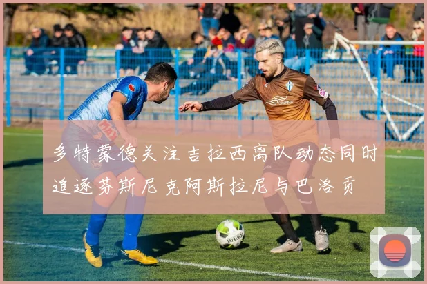 多特蒙德关注吉拉西离队动态同时追逐芬斯尼克阿斯拉尼与巴洛贡