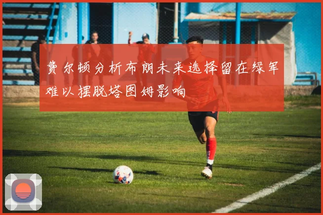 费尔顿分析布朗未来选择留在绿军难以摆脱塔图姆影响