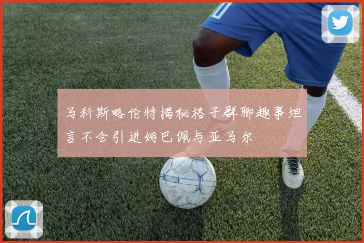 马科斯略伦特揭秘格子群聊趣事坦言不会引进姆巴佩与亚马尔