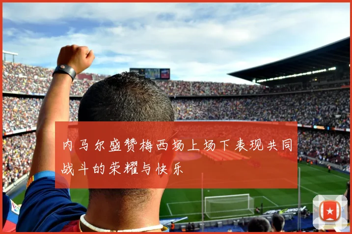 内马尔盛赞梅西场上场下表现共同战斗的荣耀与快乐