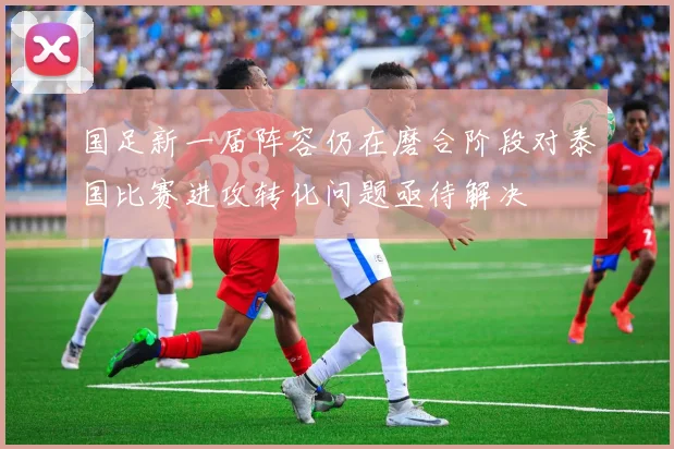 国足新一届阵容仍在磨合阶段对泰国比赛进攻转化问题亟待解决