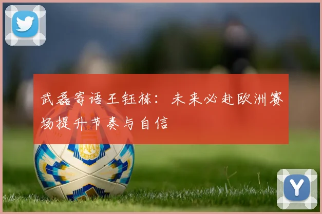 武磊寄语王钰栋：未来必赴欧洲赛场提升节奏与自信