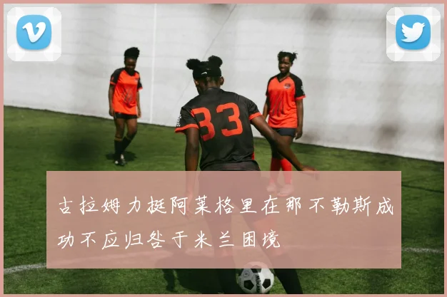 古拉姆力挺阿莱格里在那不勒斯成功不应归咎于米兰困境