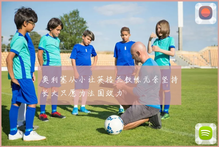 奥利塞从小让英格兰教练无奈坚持长大只愿为法国效力