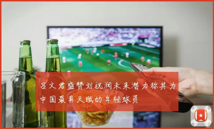 吕文君盛赞刘祝润未来潜力称其为中国最具天赋的年轻球员