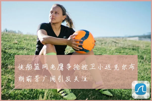 快船篮网老鹰争抢控卫小迈克尔布朗前景广阔引发关注