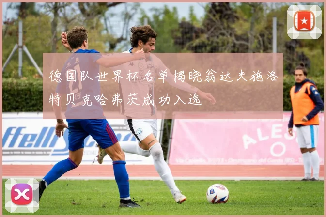 德国队世界杯名单揭晓翁达夫施洛特贝克哈弗茨成功入选