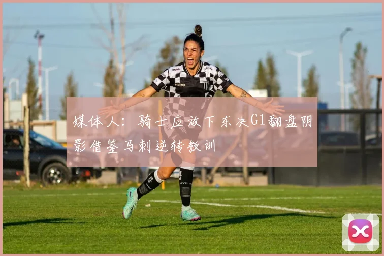 媒体人：骑士应放下东决G1翻盘阴影借鉴马刺逆转教训
