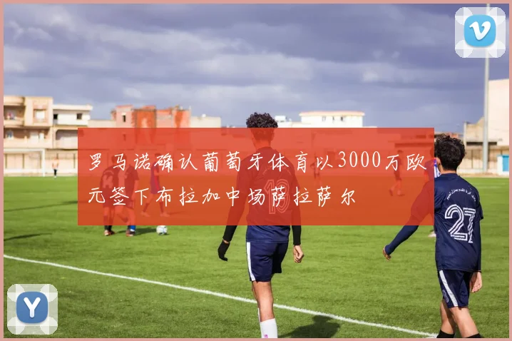 罗马诺确认葡萄牙体育以3000万欧元签下布拉加中场萨拉萨尔