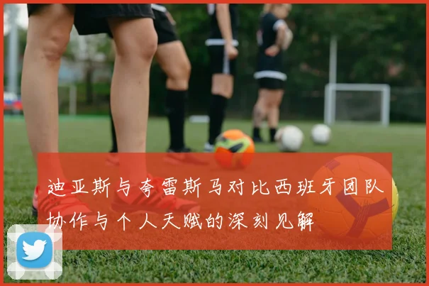 迪亚斯与夸雷斯马对比西班牙团队协作与个人天赋的深刻见解