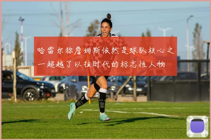 哈雷尔称詹姆斯依然是球队核心之一超越了以往时代的标志性人物