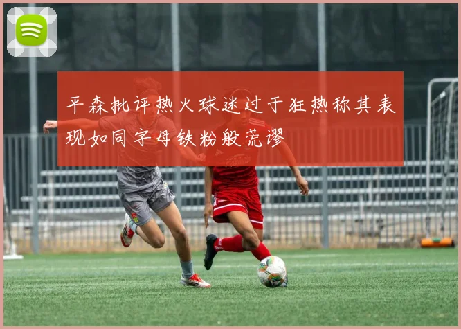 平森批评热火球迷过于狂热称其表现如同字母铁粉般荒谬