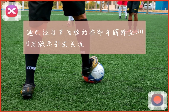 迪巴拉与罗马续约在即年薪降至300万欧元引发关注