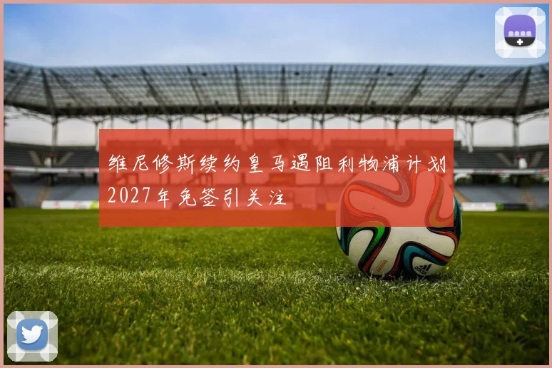 维尼修斯续约皇马遇阻利物浦计划2027年免签引关注