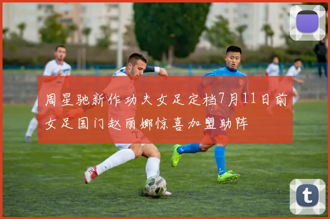 周星驰新作功夫女足定档7月11日前女足国门赵丽娜惊喜加盟助阵