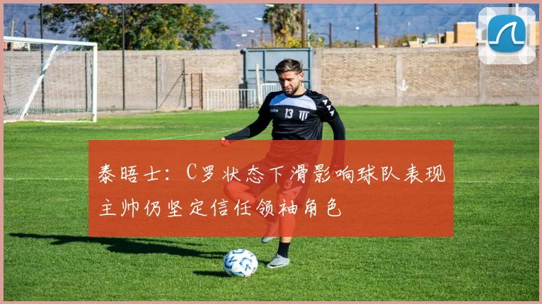泰晤士：C罗状态下滑影响球队表现主帅仍坚定信任领袖角色