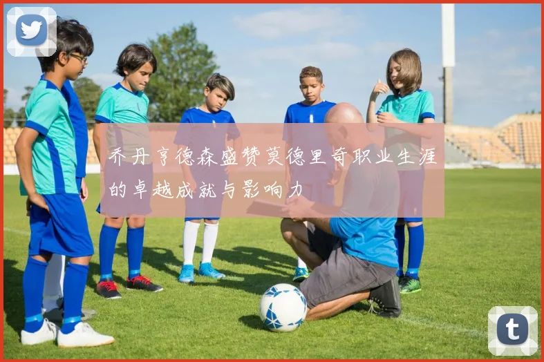 乔丹亨德森盛赞莫德里奇职业生涯的卓越成就与影响力