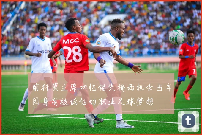 前科莫主席回忆错失梅西机会当年因身高被低估的职业足球梦想