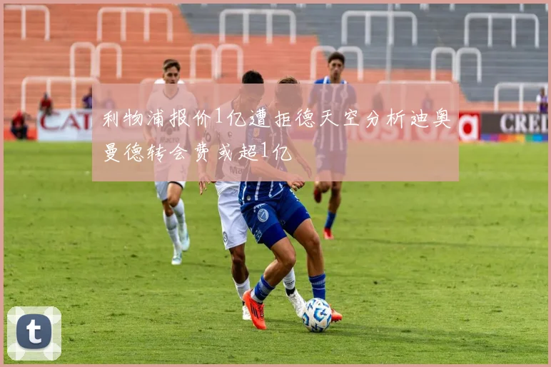 利物浦报价1亿遭拒德天空分析迪奥曼德转会费或超1亿