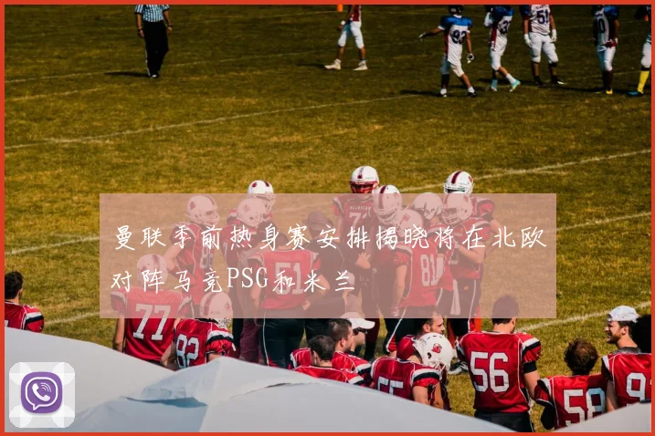 曼联季前热身赛安排揭晓将在北欧对阵马竞PSG和米兰