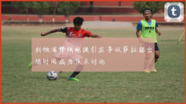 利物浦锋线轮换引发争议萨拉赫出场时间成为焦点讨论