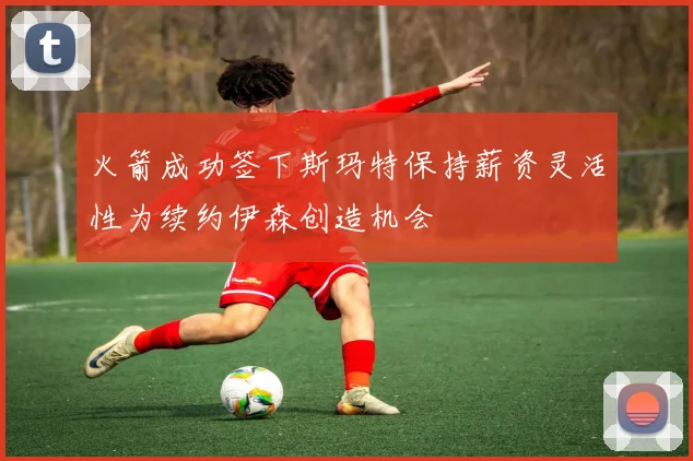 火箭成功签下斯玛特保持薪资灵活性为续约伊森创造机会