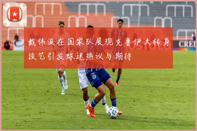 戴伟浚在国家队展现克鲁伊夫转身技艺引发球迷热议与期待