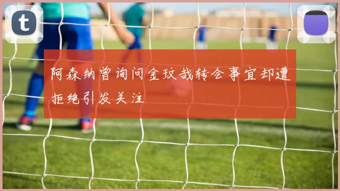 阿森纳曾询问金玟哉转会事宜却遭拒绝引发关注