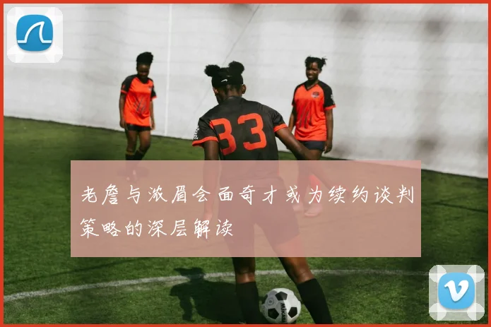 老詹与浓眉会面奇才或为续约谈判策略的深层解读