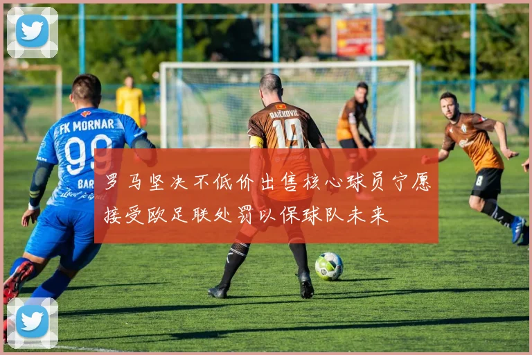 罗马坚决不低价出售核心球员宁愿接受欧足联处罚以保球队未来