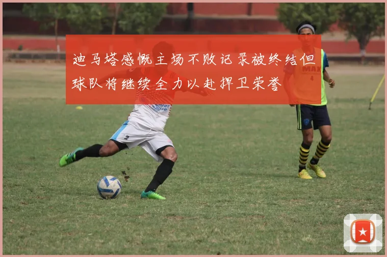 迪马塔感慨主场不败记录被终结但球队将继续全力以赴捍卫荣誉