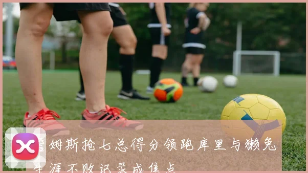 詹姆斯抢七总得分领跑库里与獭兔生涯不败记录成焦点