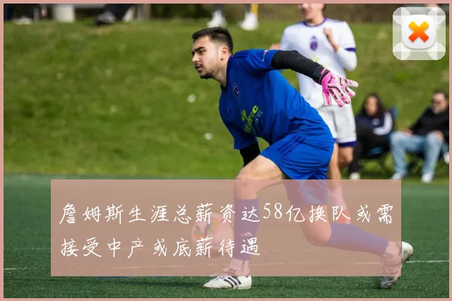 詹姆斯生涯总薪资达58亿换队或需接受中产或底薪待遇