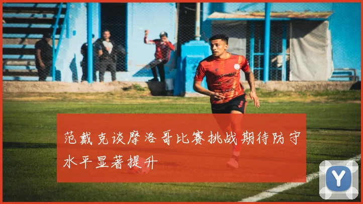 范戴克谈摩洛哥比赛挑战期待防守水平显著提升