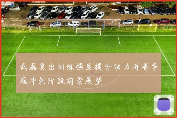 武磊复出训练强度提升助力海港争冠冲刺阶段前景展望