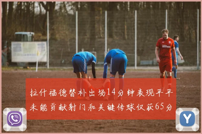拉什福德替补出场14分钟表现平平未能贡献射门和关键传球仅获65分