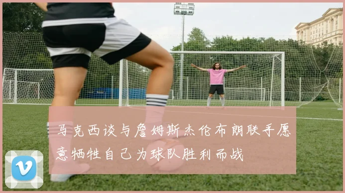 马克西谈与詹姆斯杰伦布朗联手愿意牺牲自己为球队胜利而战